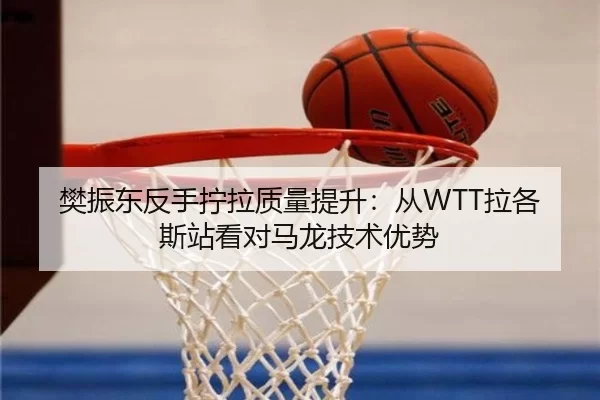 樊振东反手拧拉质量提升：从WTT拉各斯站看对马龙技术优势