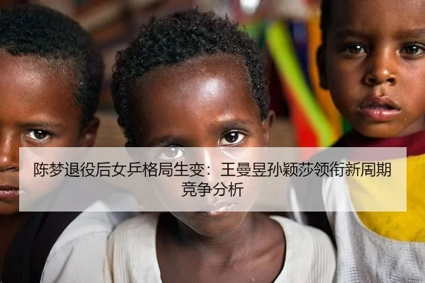 陈梦退役后女乒格局生变：王曼昱孙颖莎领衔新周期竞争分析